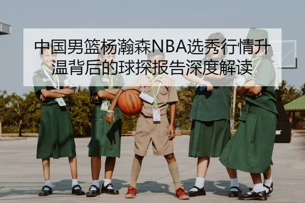 中国男篮杨瀚森NBA选秀行情升温背后的球探报告深度解读