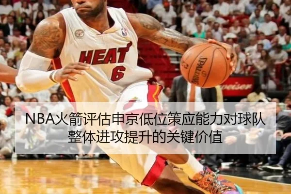 NBA火箭评估申京低位策应能力对球队整体进攻提升的关键价值