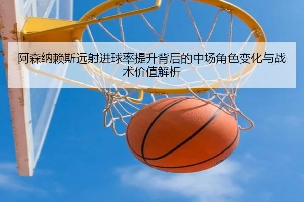 阿森纳赖斯远射进球率提升背后的中场角色变化与战术价值解析