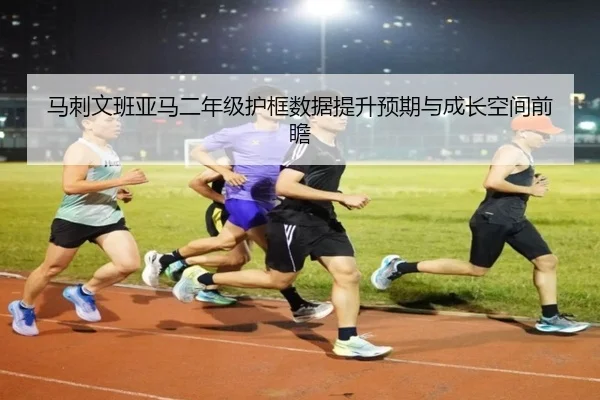 马刺文班亚马二年级护框数据提升预期与成长空间前瞻