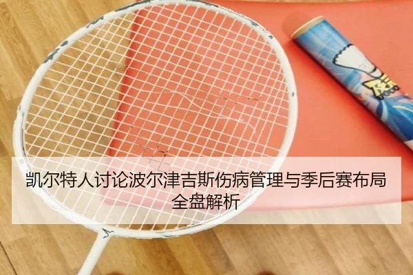 凯尔特人讨论波尔津吉斯伤病管理与季后赛布局全盘解析