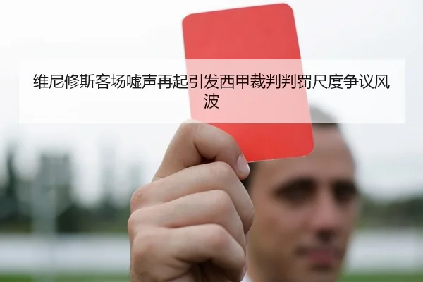 维尼修斯客场嘘声再起引发西甲裁判判罚尺度争议风波