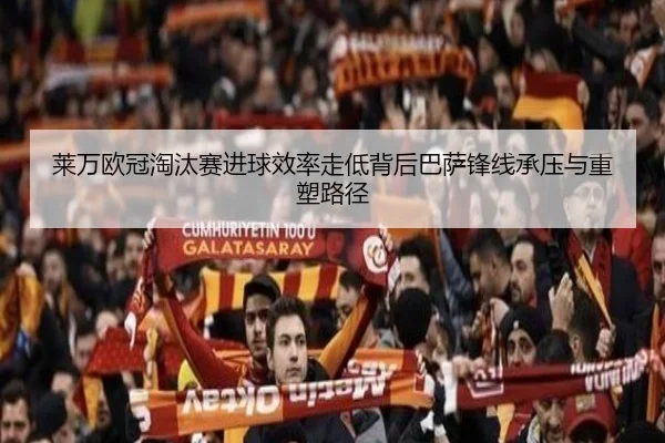 莱万欧冠淘汰赛进球效率走低背后巴萨锋线承压与重塑路径