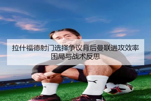 拉什福德射门选择争议背后曼联进攻效率困局与战术反思
